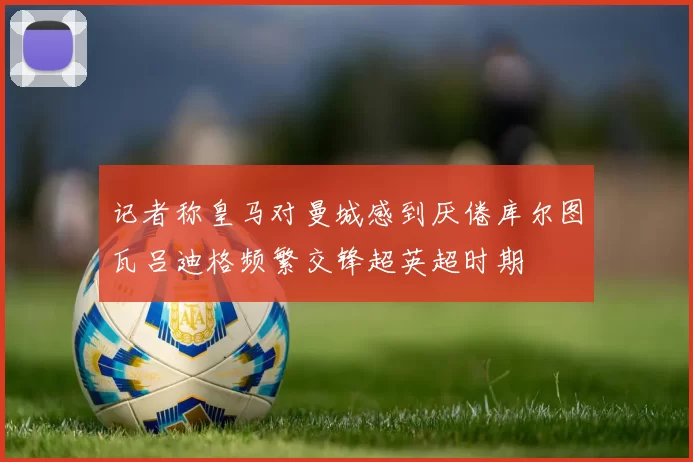 记者称皇马对曼城感到厌倦库尔图瓦吕迪格频繁交锋超英超时期