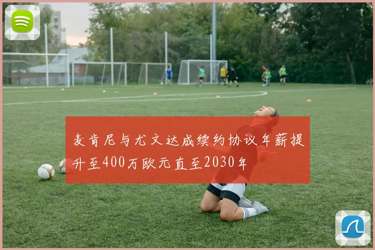 麦肯尼与尤文达成续约协议年薪提升至400万欧元直至2030年