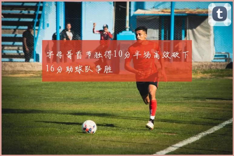 字母哥首节独得10分半场高效砍下16分助球队争胜