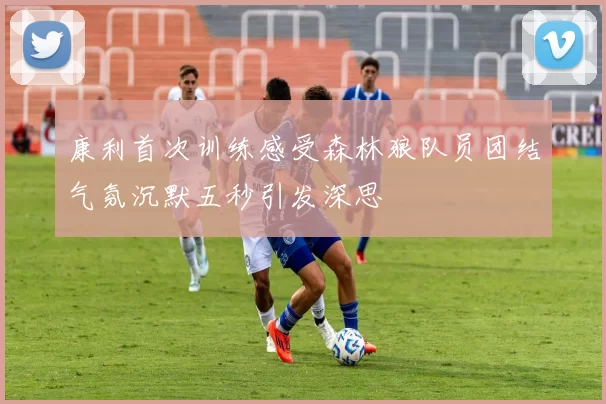 康利首次训练感受森林狼队员团结气氛沉默五秒引发深思
