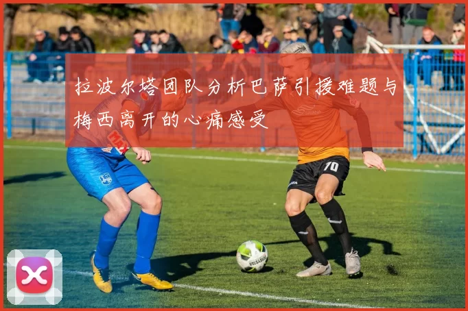 拉波尔塔团队分析巴萨引援难题与梅西离开的心痛感受