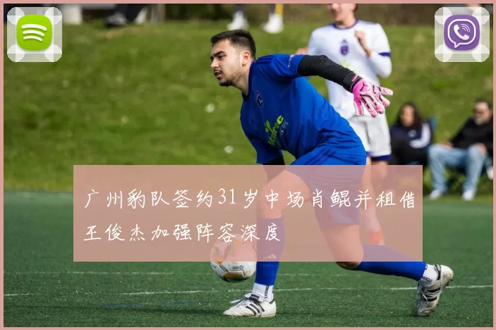 广州豹队签约31岁中场肖鲲并租借王俊杰加强阵容深度