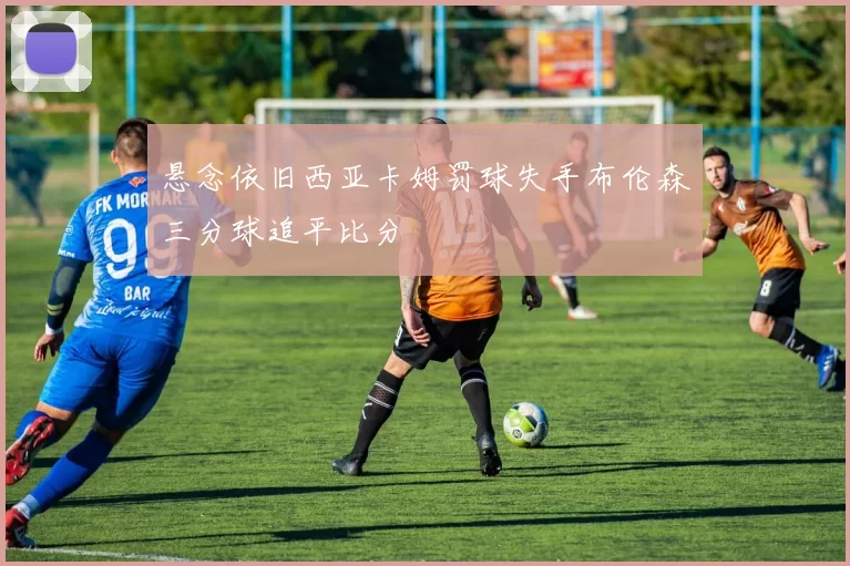 悬念依旧西亚卡姆罚球失手布伦森三分球追平比分