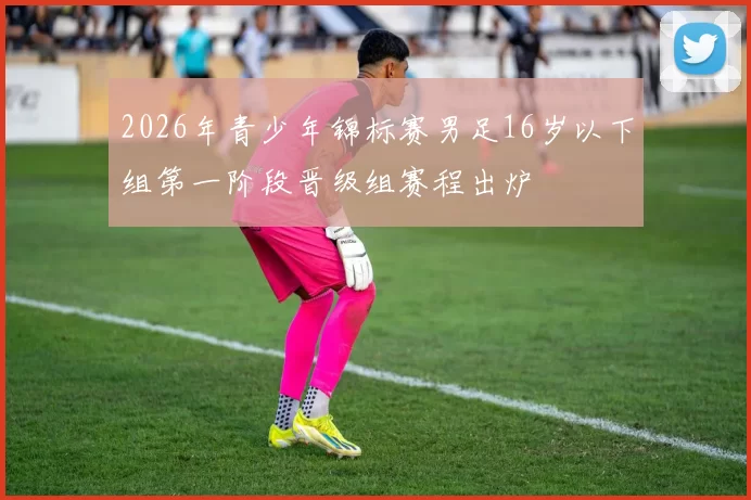 2026年青少年锦标赛男足16岁以下组第一阶段晋级组赛程出炉