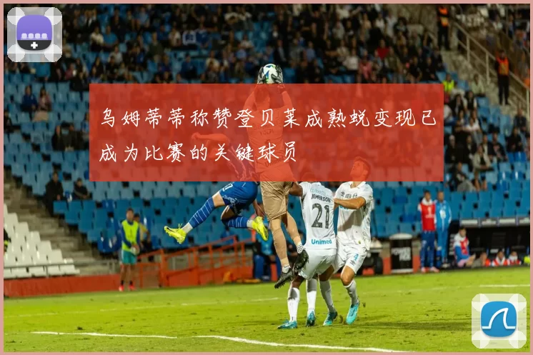 乌姆蒂蒂称赞登贝莱成熟蜕变现已成为比赛的关键球员
