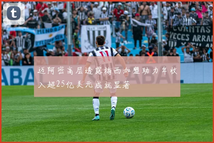 迈阿密高层透露梅西加盟助力年收入超25亿美元成就显著