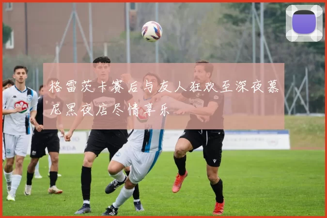 格雷茨卡赛后与友人狂欢至深夜慕尼黑夜店尽情享乐