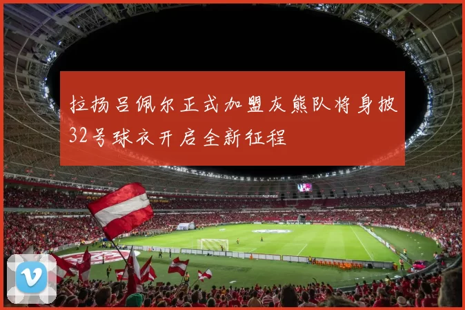 拉扬吕佩尔正式加盟灰熊队将身披32号球衣开启全新征程