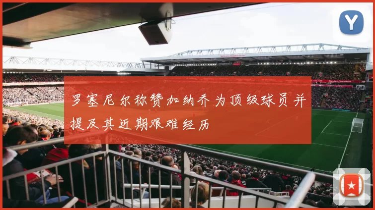 罗塞尼尔称赞加纳乔为顶级球员并提及其近期艰难经历