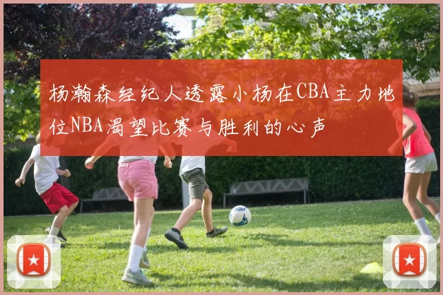 杨瀚森经纪人透露小杨在CBA主力地位NBA渴望比赛与胜利的心声