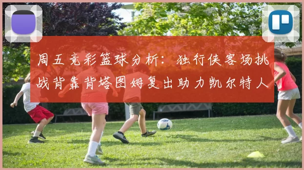 周五竞彩篮球分析：独行侠客场挑战背靠背塔图姆复出助力凯尔特人