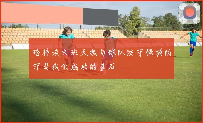 哈特谈文班天赋与球队防守强调防守是我们成功的基石