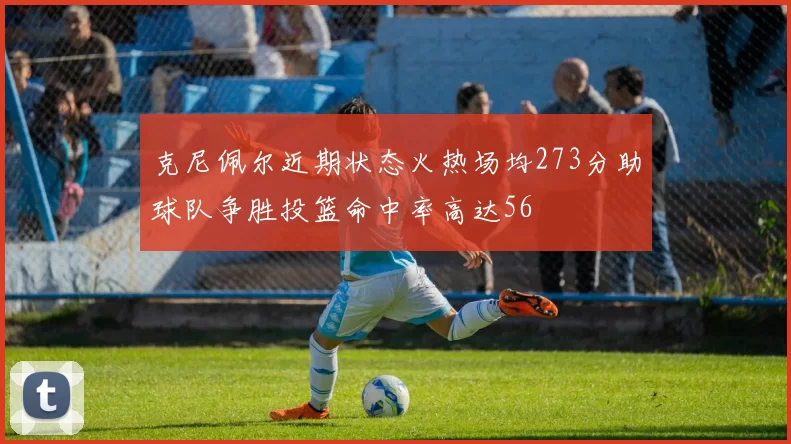 克尼佩尔近期状态火热场均273分助球队争胜投篮命中率高达56