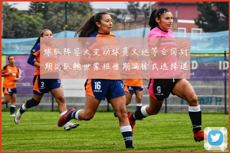 球队阵容大变动球员文达等合同到期离队鲍世蒙租借期满徐武选择退役